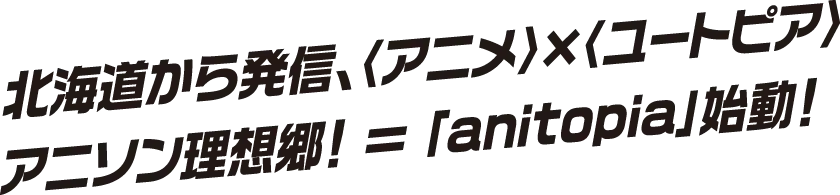 北海道から発信、アニメxユートピア アニソン理想郷！=「anitopia」始動！