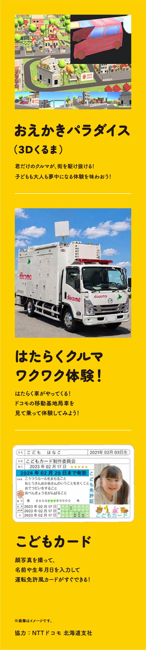 おえかきパラダイス（3Dくるま）　君だけのクルマが、街を駆け抜ける!子どもも大人も夢中になる体験を味わおう！　はたらくクルマワクワク体験！　はたらく車がやってくる！ドコモの移動基地局車を見て乗って体験してみよう！　こどもカード　顔写真を撮って、名前や生年月日を入力して運転免許風カードがすぐできる！　※画像はイメージです　協力：NTTドコモ 北海道支社