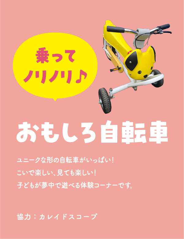 おもしろ自転車　ユニークな形の自転車がいっぱい！こいで楽しい、見ても楽しい！子どもが夢中で遊べる体験コーナーです。　協力：カレイドスコープ