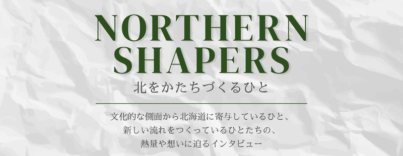 文化的な側面から北海道に寄与しているひと、 新しい流れをつくっているひとたちの 熱量や想いに迫るインタビュー「NORTHERN SHAPERS」