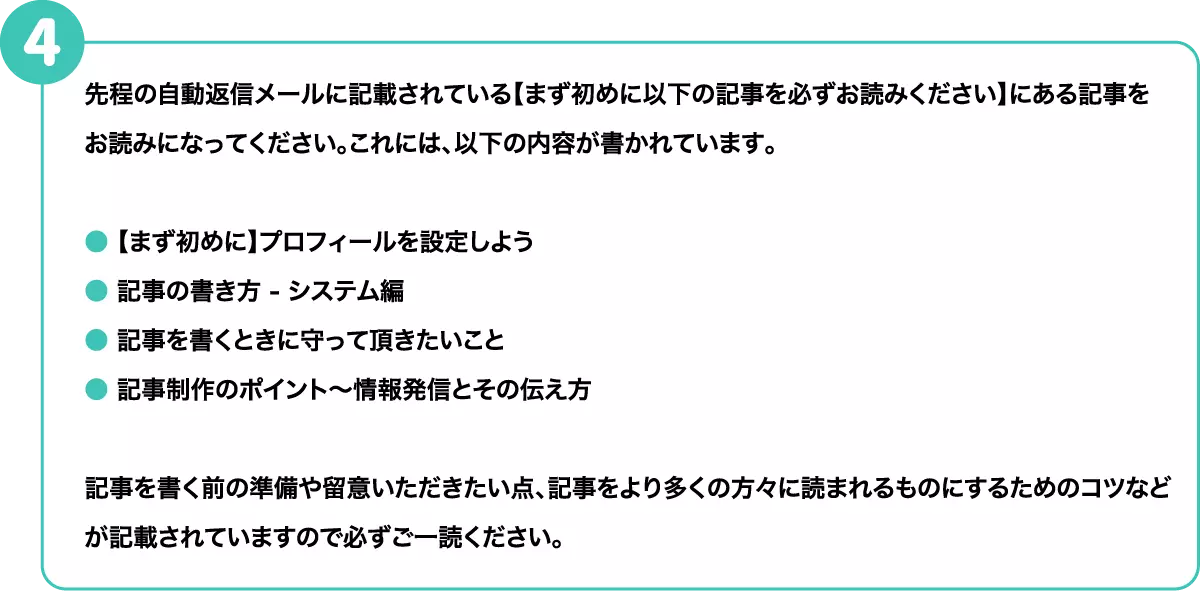 先程の自動返信メールに記載されている【まず初めに以下の記事を必ずお読みください】にある記事をお読みになってください。これには、以下の内容が書かれています。 ●【まず初めに】プロフィールを設定しよう ●記事の書き方 - システム編 ●記事を書くときに守って頂きたいこと ●記事制作のポイント〜情報発信とその伝え方　記事を書く前の準備や留意いただきたい点、記事をより多くの方々に読まれるものにするためのコツなどが記載されていますので必ずご一読ください。