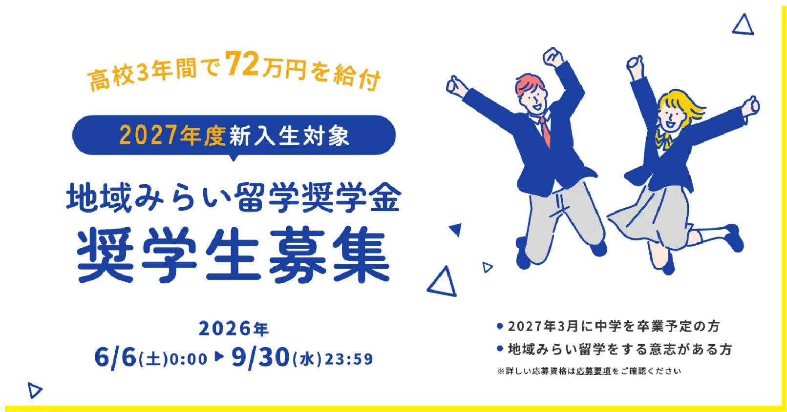 高校3年間で72万円を給付。2027年度新入生対象 地域みらい留学奨学金 奨学生募集。募集期間 2026年6月6日(土)0:00から9月30日(水)23:59まで。対象は2027年3月に中学を卒業予定の方、地域みらい留学をする意志がある方。※詳しい応募資格は応募要項をご確認ください